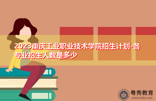 2023重庆工业职业技术学院招生计划-各专业招生人数是多少 2023重庆工业职业技术学院招生计划-各专业招生人数是多少