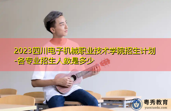 2023四川电子机械职业技术学院招生计划-各专业招生人数是多少 2023四川电子机械职业技术学院招生计划-各专业招生人数是多少
