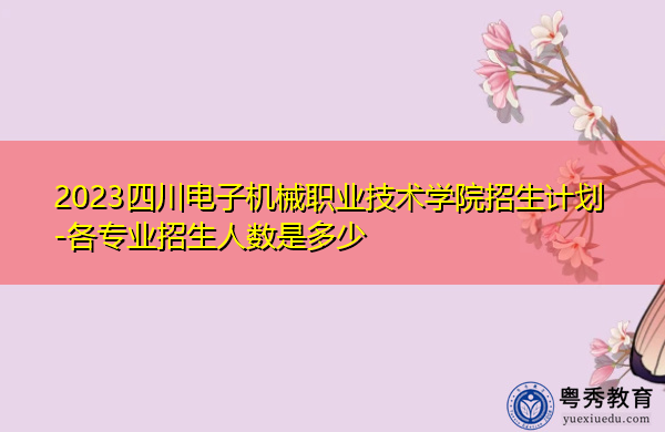 2023四川电子机械职业技术学院招生计划-各专业招生人数是多少 2023四川电子机械职业技术学院招生计划-各专业招生人数是多少