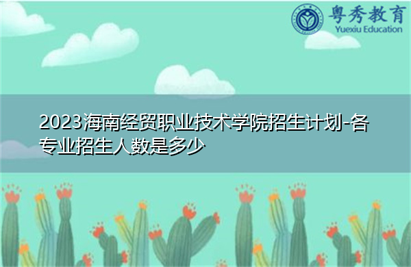 2023海南经贸职业技术学院招生计划-各专业招生人数是多少 2023海南经贸职业技术学院招生计划-各专业招生人数是多少