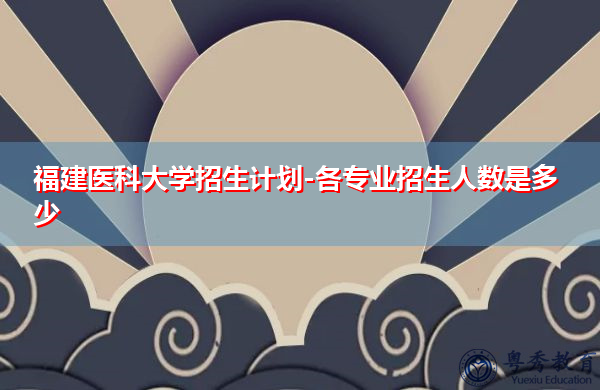 福建医科大学招生计划-各专业招生人数是多少 福建医科大学招生计划-各专业招生人数是多少