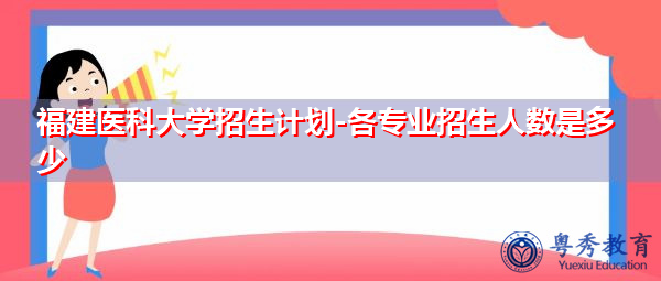 福建医科大学招生计划-各专业招生人数是多少 福建医科大学招生计划-各专业招生人数是多少