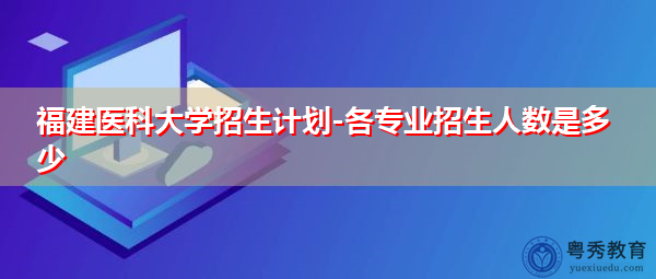 福建医科大学招生计划-各专业招生人数是多少 福建医科大学招生计划-各专业招生人数是多少