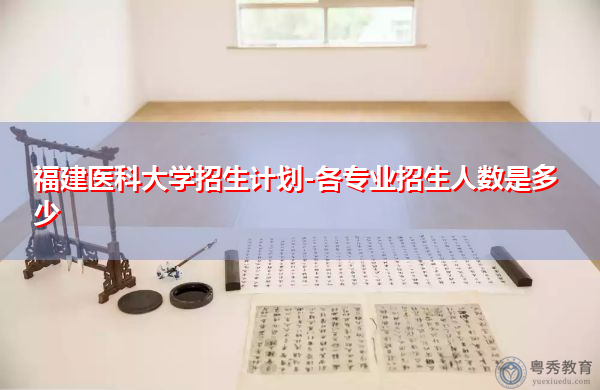 福建医科大学招生计划-各专业招生人数是多少 福建医科大学招生计划-各专业招生人数是多少