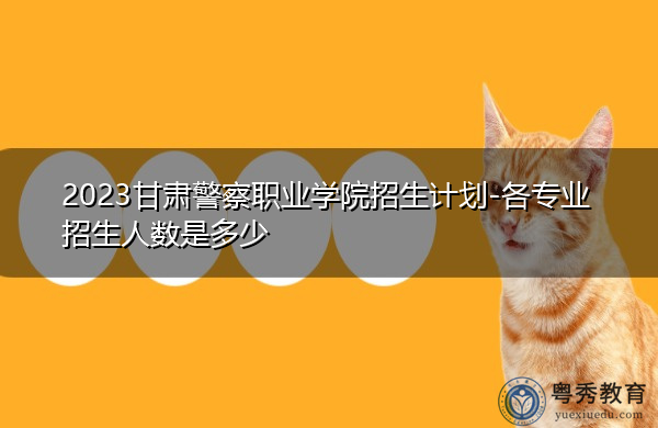 2023甘肃警察职业学院招生计划-各专业招生人数是多少 2023甘肃警察职业学院招生计划-各专业招生人数是多少