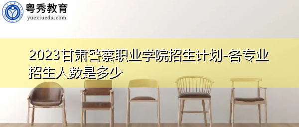 2023甘肃警察职业学院招生计划-各专业招生人数是多少 2023甘肃警察职业学院招生计划-各专业招生人数是多少