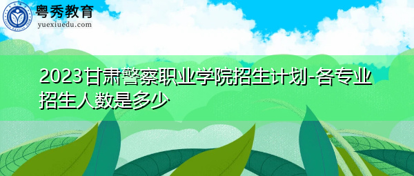 2023甘肃警察职业学院招生计划-各专业招生人数是多少 2023甘肃警察职业学院招生计划-各专业招生人数是多少