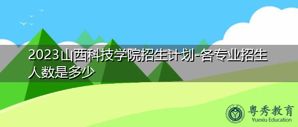 2023山西科技学院招生计划-各专业招生人数是多少