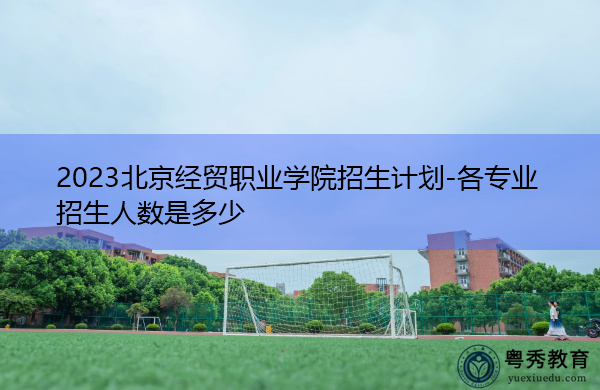 2023北京经贸职业学院招生计划-各专业招生人数是多少 2023北京经贸职业学院招生计划-各专业招生人数是多少