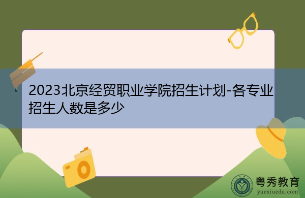 2023北京经贸职业学院招生计划-各专业招生人数是多少 2023北京经贸职业学院招生计划-各专业招生人数是多少