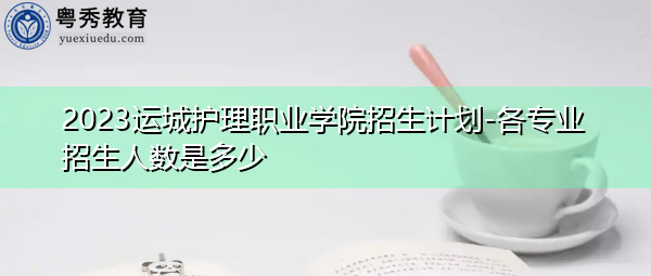 2023运城护理职业学院招生计划-各专业招生人数是多少 2023运城护理职业学院招生计划-各专业招生人数是多少