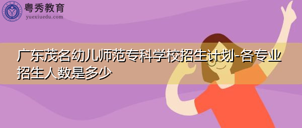 广东茂名幼儿师范专科学校招生计划-各专业招生人数是多少 广东茂名幼儿师范专科学校招生计划-各专业招生人数是多少