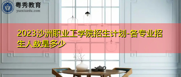 2023沙洲职业工学院招生计划-各专业招生人数是多少 2023沙洲职业工学院招生计划-各专业招生人数是多少