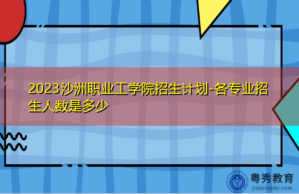 2023沙洲职业工学院招生计划-各专业招生人数是多少 2023沙洲职业工学院招生计划-各专业招生人数是多少