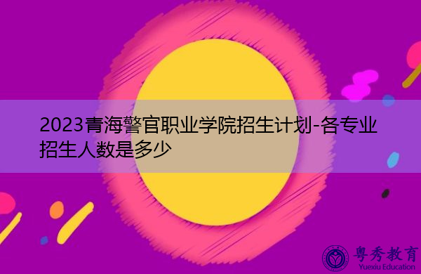 2023青海警官职业学院招生计划-各专业招生人数是多少 2023青海警官职业学院招生计划-各专业招生人数是多少