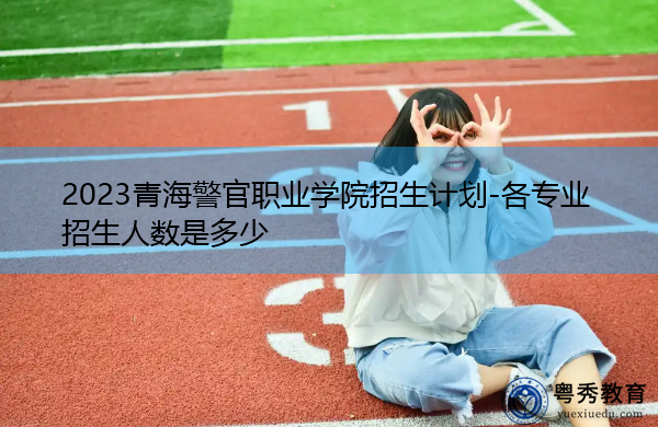 2023青海警官职业学院招生计划-各专业招生人数是多少 2023青海警官职业学院招生计划-各专业招生人数是多少