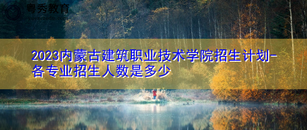2023内蒙古建筑职业技术学院招生计划-各专业招生人数是多少 2023内蒙古建筑职业技术学院招生计划-各专业招生人数是多少