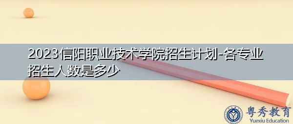 2023信阳职业技术学院招生计划-各专业招生人数是多少 2023信阳职业技术学院招生计划-各专业招生人数是多少