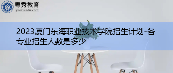 2023厦门东海职业技术学院招生计划-各专业招生人数是多少 2023厦门东海职业技术学院招生计划-各专业招生人数是多少