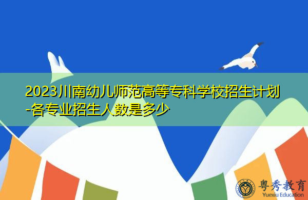 2023川南幼儿师范高等专科学校招生计划-各专业招生人数是多少