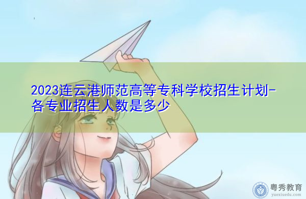 2023连云港师范高等专科学校招生计划-各专业招生人数是多少 2023连云港师范高等专科学校招生计划-各专业招生人数是多少