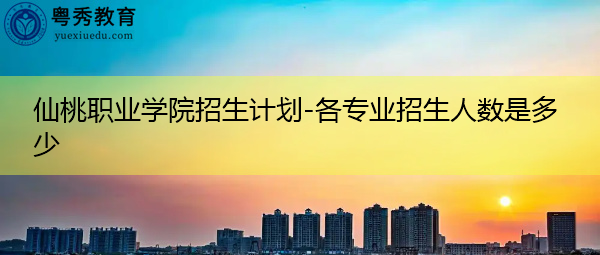 仙桃职业学院招生计划-各专业招生人数是多少 仙桃职业学院招生计划-各专业招生人数是多少