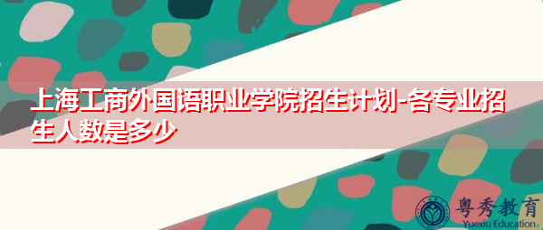上海工商外国语职业学院招生计划-各专业招生人数是多少
