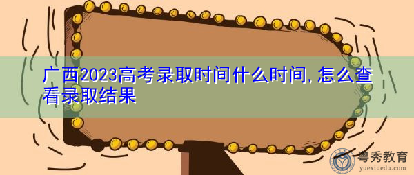 广西2023高考录取时间什么时间,怎么查看录取结果 广西2023高考录取时间什么时间,怎么查看录取结果