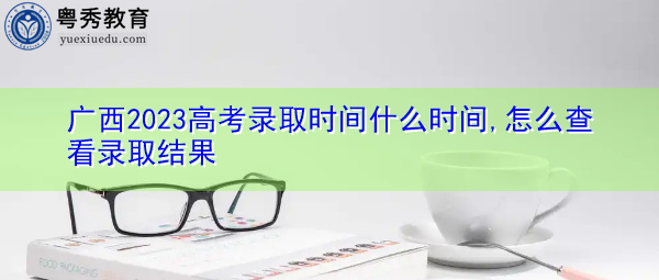 广西2023高考录取时间什么时间,怎么查看录取结果 广西2023高考录取时间什么时间,怎么查看录取结果