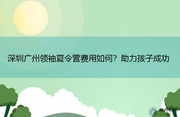 深圳广州领袖夏令营费用如何?助力孩子成功 深圳广州领袖夏令营费用如何?助力孩子成功