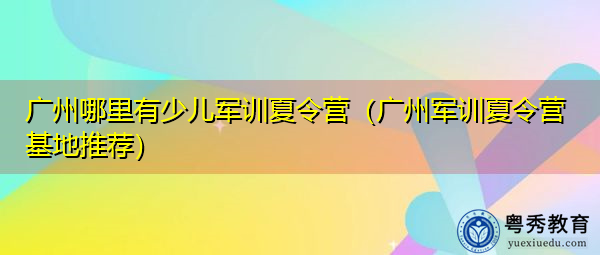 广州哪里有少儿军训夏令营(广州军训夏令营基地推荐) 广州哪里有少儿军训夏令营(广州军训夏令营基地推荐)