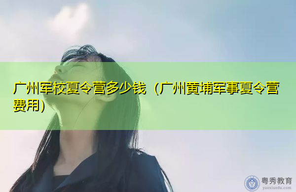 广州军校夏令营多少钱（广州黄埔军事夏令营费用）