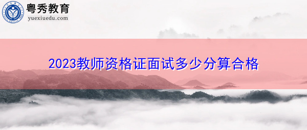 2023教师资格证面试多少分算合格 2023教师资格证面试多少分算合格