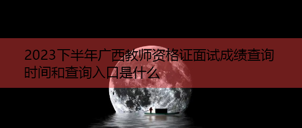 2023下半年广西教师资格证面试成绩查询时间和查询入口是什么