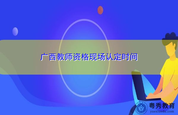 广西教师资格现场认定时间 广西教师资格现场认定时间
