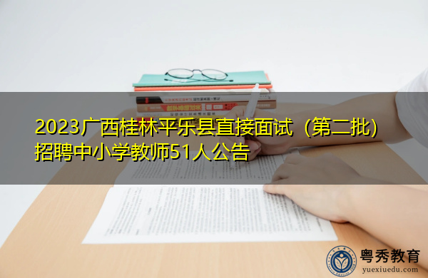 2023广西桂林平乐县直接面试（第二批）招聘中小学教师51人公告