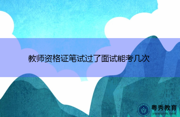教师资格证笔试过了面试能考几次 教师资格证笔试过了面试能考几次