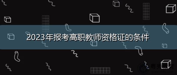 2023年报考高职教师资格证的条件 2023年报考高职教师资格证的条件