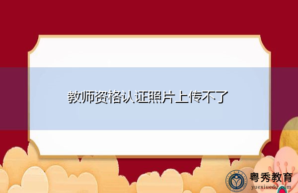 教师资格认证照片上传不了 教师资格认证照片上传不了