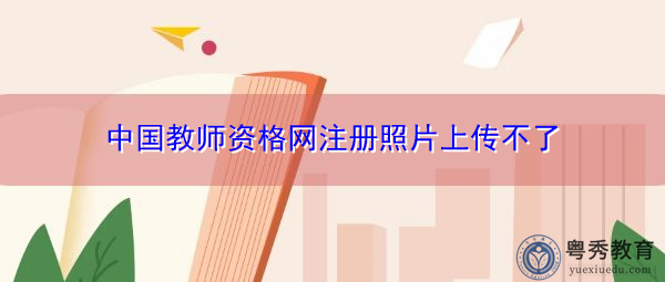 中国教师资格网注册照片上传不了 中国教师资格网注册照片上传不了