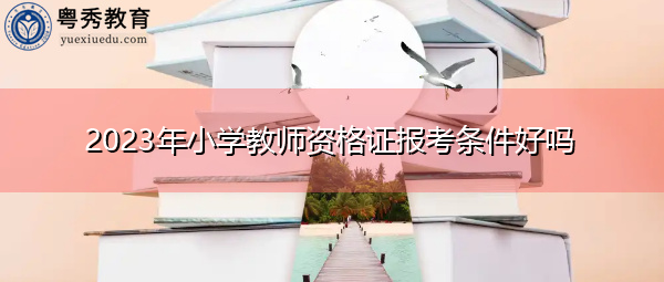 2023年小学教师资格证报考条件好吗 2023年小学教师资格证报考条件好吗