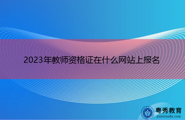 2023年教师资格证在什么网站上报名 2023年教师资格证在什么网站上报名