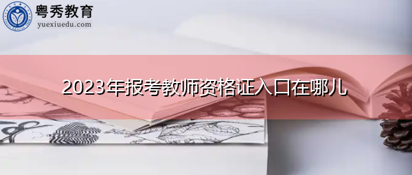 2023年报考教师资格证入口在哪儿 2023年报考教师资格证入口在哪儿