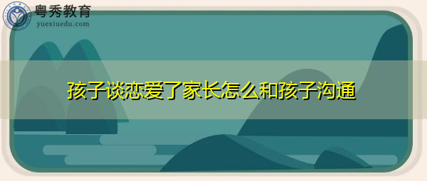 孩子谈恋爱了家长怎么和孩子沟通 孩子谈恋爱了家长怎么和孩子沟通