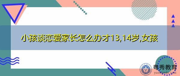 小孩谈恋爱家长怎么办才13,14岁,女孩