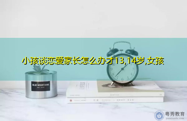 小孩谈恋爱家长怎么办才13,14岁,女孩