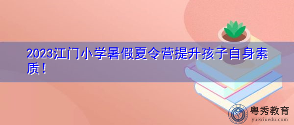 2023江门小学暑假夏令营提升孩子自身素质! 2023江门小学暑假夏令营提升孩子自身素质!