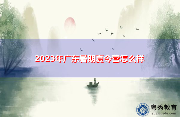 2023年广东暑期夏令营怎么样 2023年广东暑期夏令营怎么样