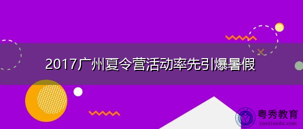 2017广州夏令营活动率先引爆暑假 2017广州夏令营活动率先引爆暑假