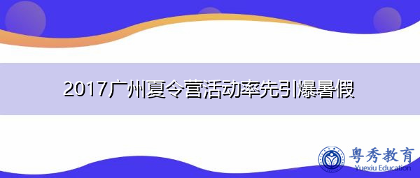 2017广州夏令营活动率先引爆暑假 2017广州夏令营活动率先引爆暑假